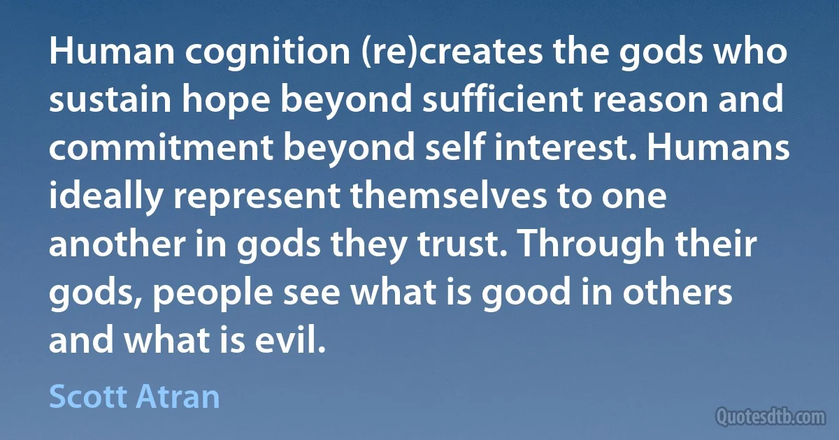 Human cognition (re)creates the gods who sustain hope beyond sufficient reason and commitment beyond self interest. Humans ideally represent themselves to one another in gods they trust. Through their gods, people see what is good in others and what is evil. (Scott Atran)