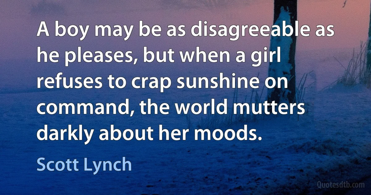 A boy may be as disagreeable as he pleases, but when a girl refuses to crap sunshine on command, the world mutters darkly about her moods. (Scott Lynch)