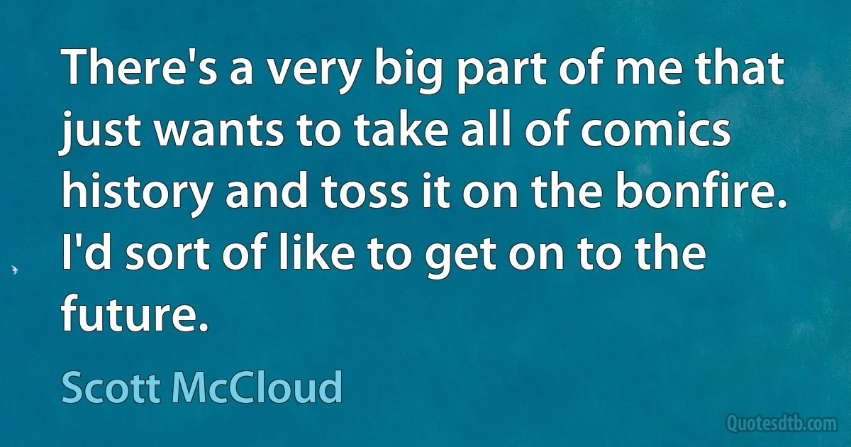 There's a very big part of me that just wants to take all of comics history and toss it on the bonfire. I'd sort of like to get on to the future. (Scott McCloud)