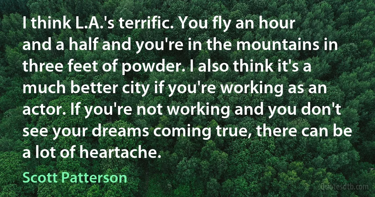 I think L.A.'s terrific. You fly an hour and a half and you're in the mountains in three feet of powder. I also think it's a much better city if you're working as an actor. If you're not working and you don't see your dreams coming true, there can be a lot of heartache. (Scott Patterson)