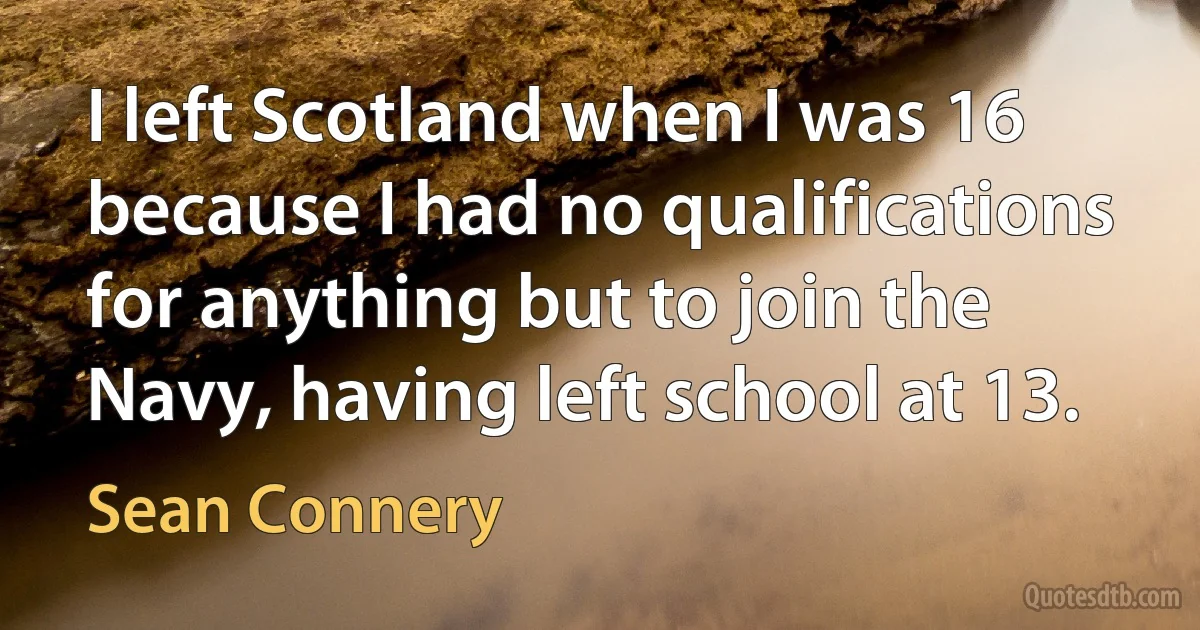 I left Scotland when I was 16 because I had no qualifications for anything but to join the Navy, having left school at 13. (Sean Connery)