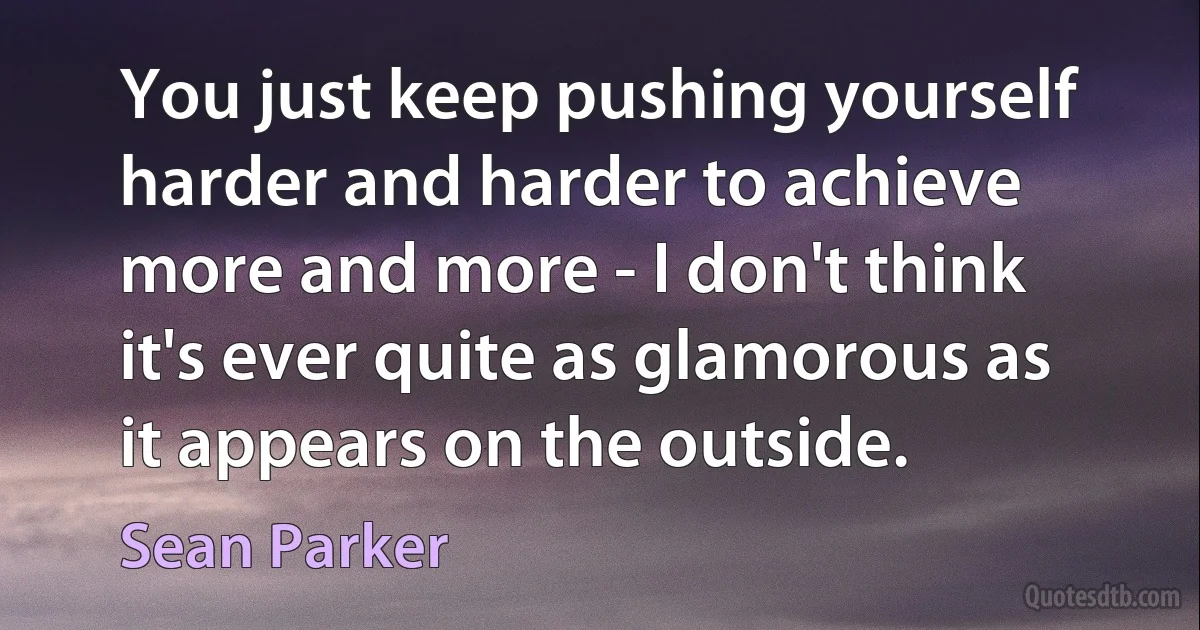 You just keep pushing yourself harder and harder to achieve more and more - I don't think it's ever quite as glamorous as it appears on the outside. (Sean Parker)