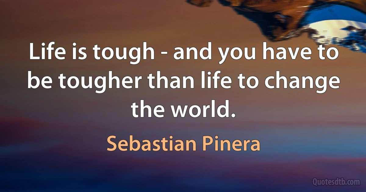 Life is tough - and you have to be tougher than life to change the world. (Sebastian Pinera)