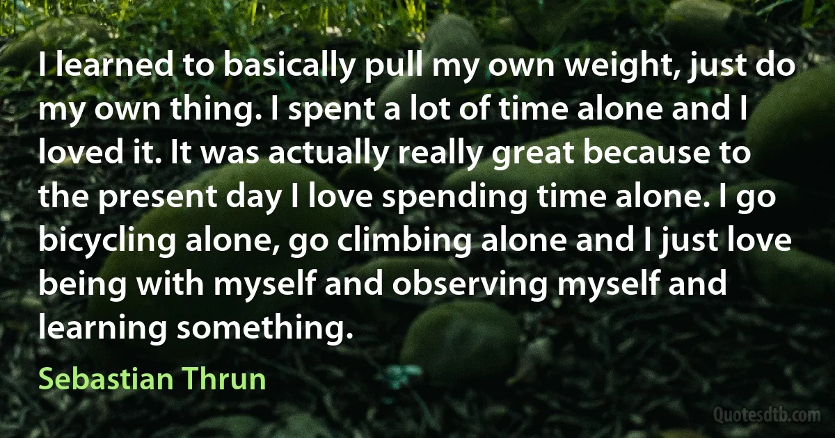 I learned to basically pull my own weight, just do my own thing. I spent a lot of time alone and I loved it. It was actually really great because to the present day I love spending time alone. I go bicycling alone, go climbing alone and I just love being with myself and observing myself and learning something. (Sebastian Thrun)