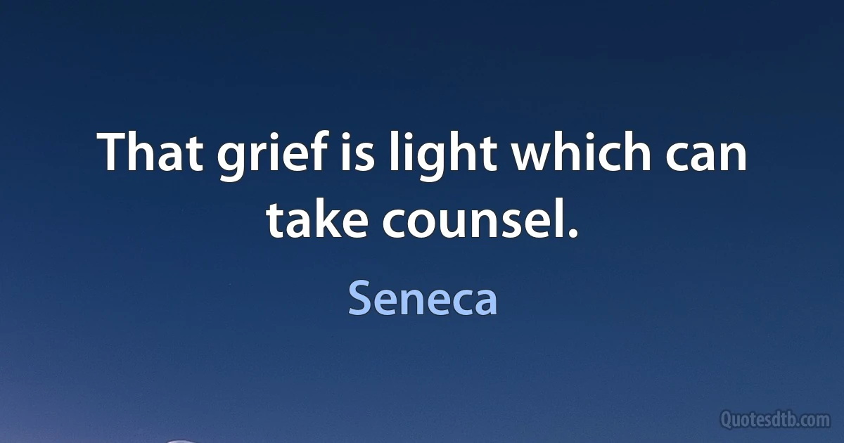 That grief is light which can take counsel. (Seneca)