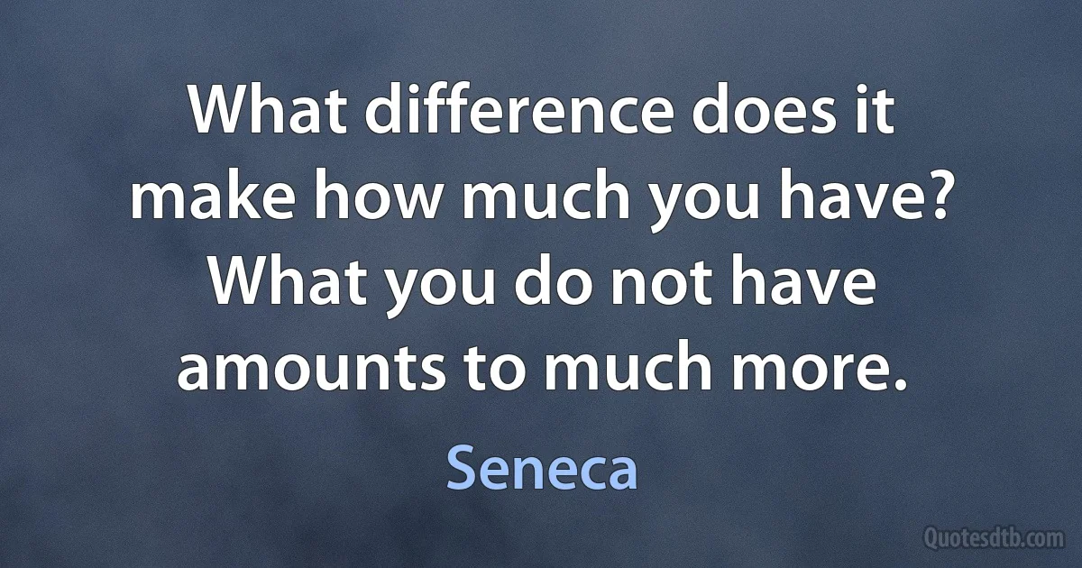 What difference does it make how much you have? What you do not have amounts to much more. (Seneca)