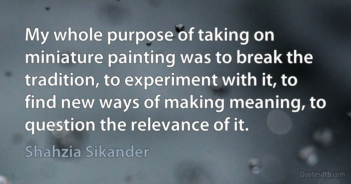 My whole purpose of taking on miniature painting was to break the tradition, to experiment with it, to find new ways of making meaning, to question the relevance of it. (Shahzia Sikander)