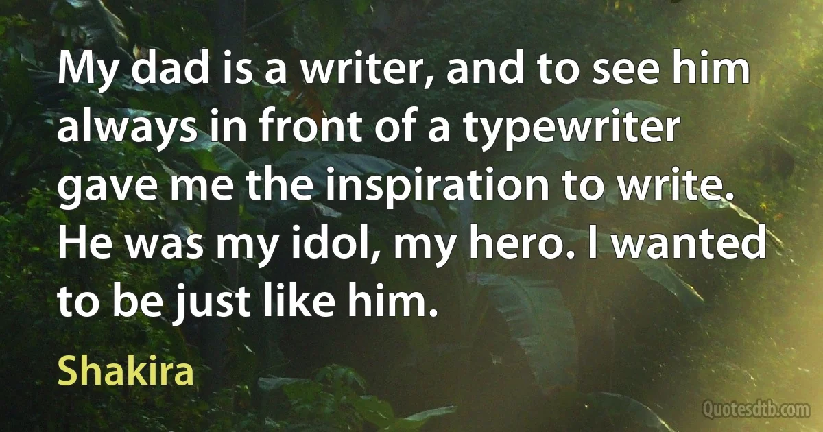 My dad is a writer, and to see him always in front of a typewriter gave me the inspiration to write. He was my idol, my hero. I wanted to be just like him. (Shakira)