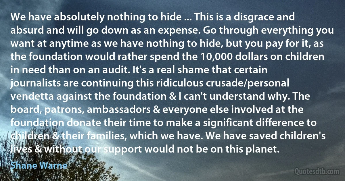 We have absolutely nothing to hide ... This is a disgrace and absurd and will go down as an expense. Go through everything you want at anytime as we have nothing to hide, but you pay for it, as the foundation would rather spend the 10,000 dollars on children in need than on an audit. It's a real shame that certain journalists are continuing this ridiculous crusade/personal vendetta against the foundation & I can't understand why. The board, patrons, ambassadors & everyone else involved at the foundation donate their time to make a significant difference to children & their families, which we have. We have saved children's lives & without our support would not be on this planet. (Shane Warne)