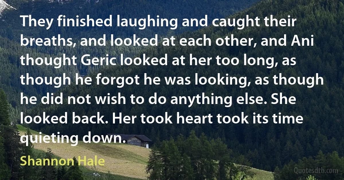 They finished laughing and caught their breaths, and looked at each other, and Ani thought Geric looked at her too long, as though he forgot he was looking, as though he did not wish to do anything else. She looked back. Her took heart took its time quieting down. (Shannon Hale)