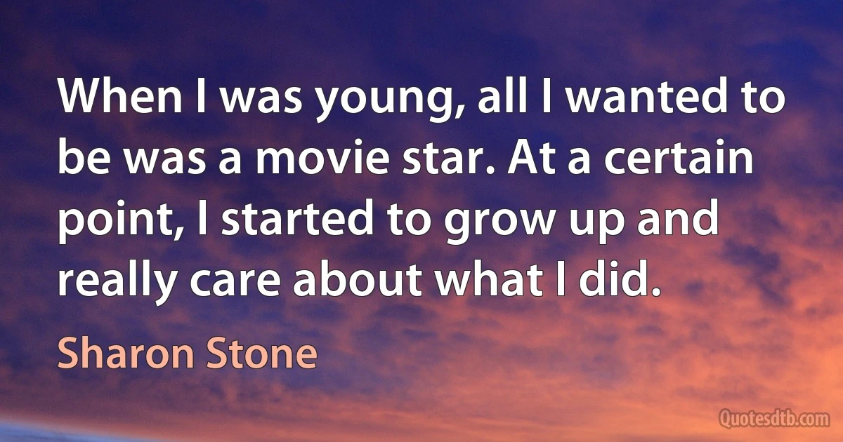 When I was young, all I wanted to be was a movie star. At a certain point, I started to grow up and really care about what I did. (Sharon Stone)