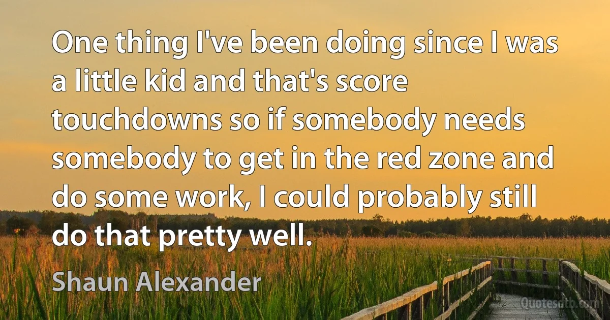 One thing I've been doing since I was a little kid and that's score touchdowns so if somebody needs somebody to get in the red zone and do some work, I could probably still do that pretty well. (Shaun Alexander)