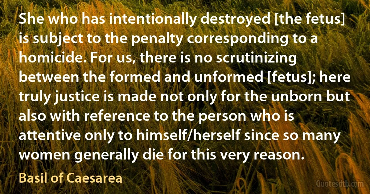 She who has intentionally destroyed [the fetus] is subject to the penalty corresponding to a homicide. For us, there is no scrutinizing between the formed and unformed [fetus]; here truly justice is made not only for the unborn but also with reference to the person who is attentive only to himself/herself since so many women generally die for this very reason. (Basil of Caesarea)