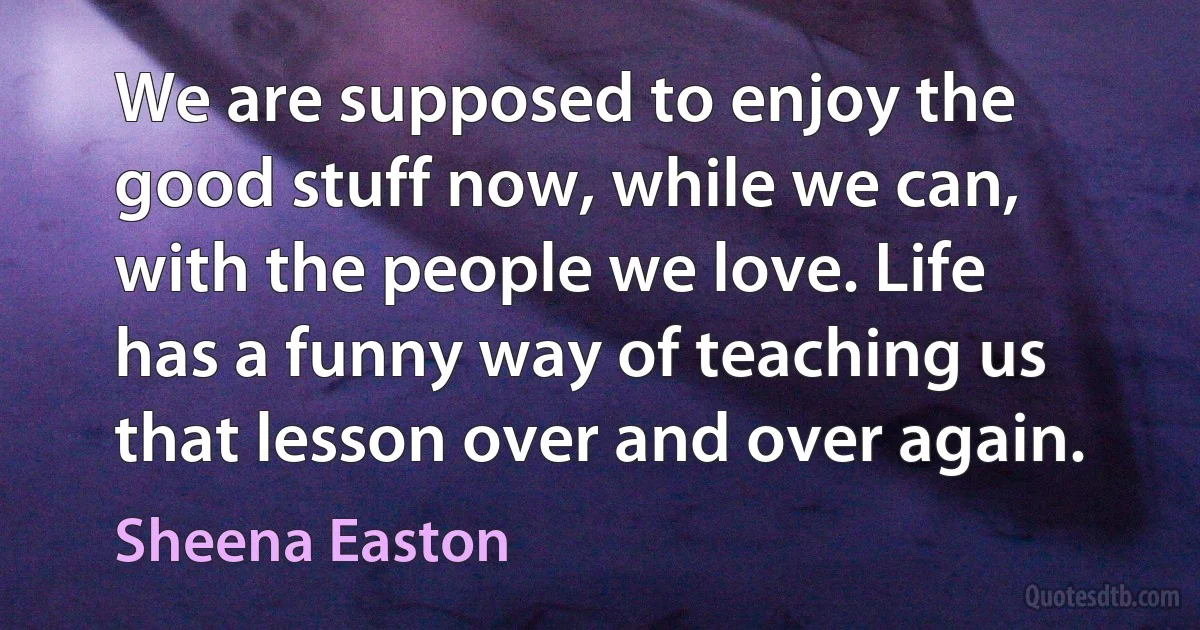 We are supposed to enjoy the good stuff now, while we can, with the people we love. Life has a funny way of teaching us that lesson over and over again. (Sheena Easton)