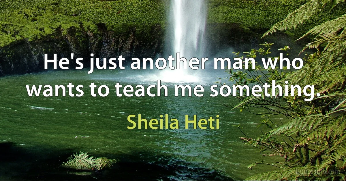 He's just another man who wants to teach me something. (Sheila Heti)