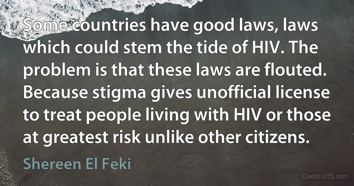 Some countries have good laws, laws which could stem the tide of HIV. The problem is that these laws are flouted. Because stigma gives unofficial license to treat people living with HIV or those at greatest risk unlike other citizens. (Shereen El Feki)