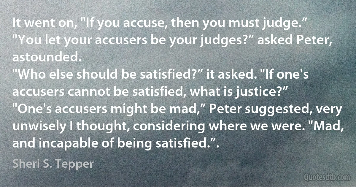 It went on, "If you accuse, then you must judge.”
"You let your accusers be your judges?” asked Peter, astounded.
"Who else should be satisfied?” it asked. "If one's accusers cannot be satisfied, what is justice?”
"One's accusers might be mad,” Peter suggested, very unwisely I thought, considering where we were. "Mad, and incapable of being satisfied.”. (Sheri S. Tepper)