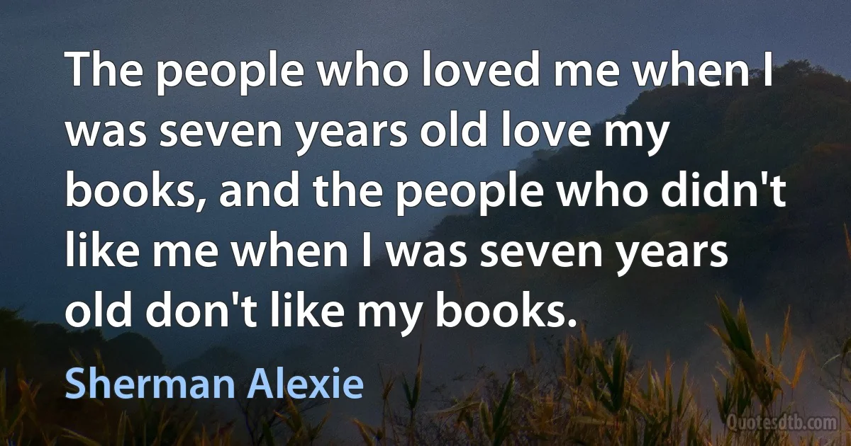 The people who loved me when I was seven years old love my books, and the people who didn't like me when I was seven years old don't like my books. (Sherman Alexie)