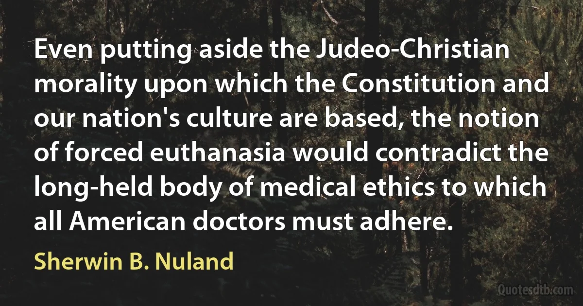 Even putting aside the Judeo-Christian morality upon which the Constitution and our nation's culture are based, the notion of forced euthanasia would contradict the long-held body of medical ethics to which all American doctors must adhere. (Sherwin B. Nuland)