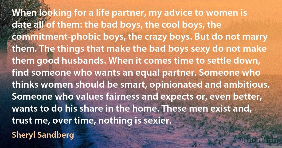 When looking for a life partner, my advice to women is date all of them: the bad boys, the cool boys, the commitment-phobic boys, the crazy boys. But do not marry them. The things that make the bad boys sexy do not make them good husbands. When it comes time to settle down, find someone who wants an equal partner. Someone who thinks women should be smart, opinionated and ambitious. Someone who values fairness and expects or, even better, wants to do his share in the home. These men exist and, trust me, over time, nothing is sexier. (Sheryl Sandberg)