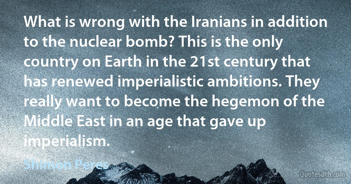 What is wrong with the Iranians in addition to the nuclear bomb? This is the only country on Earth in the 21st century that has renewed imperialistic ambitions. They really want to become the hegemon of the Middle East in an age that gave up imperialism. (Shimon Peres)