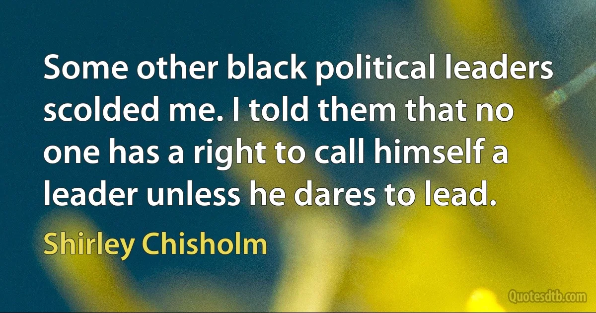 Some other black political leaders scolded me. I told them that no one has a right to call himself a leader unless he dares to lead. (Shirley Chisholm)