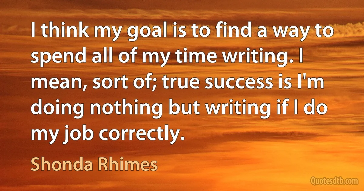 I think my goal is to find a way to spend all of my time writing. I mean, sort of; true success is I'm doing nothing but writing if I do my job correctly. (Shonda Rhimes)