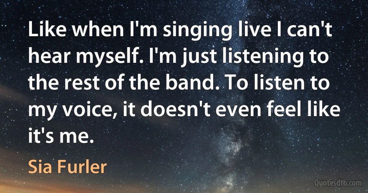 Like when I'm singing live I can't hear myself. I'm just listening to the rest of the band. To listen to my voice, it doesn't even feel like it's me. (Sia Furler)