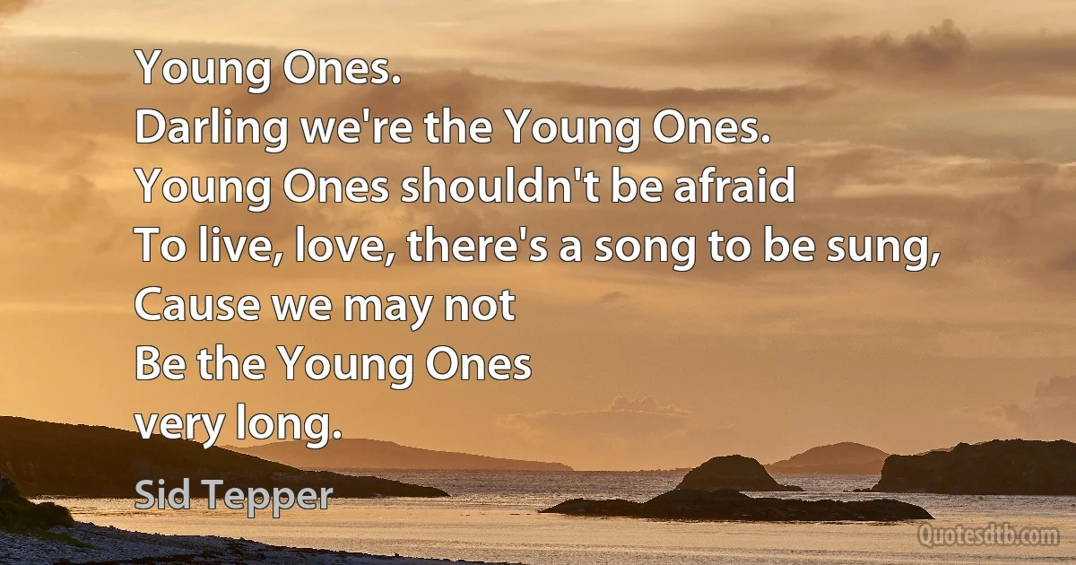 Young Ones.
Darling we're the Young Ones.
Young Ones shouldn't be afraid
To live, love, there's a song to be sung,
Cause we may not
Be the Young Ones
very long. (Sid Tepper)