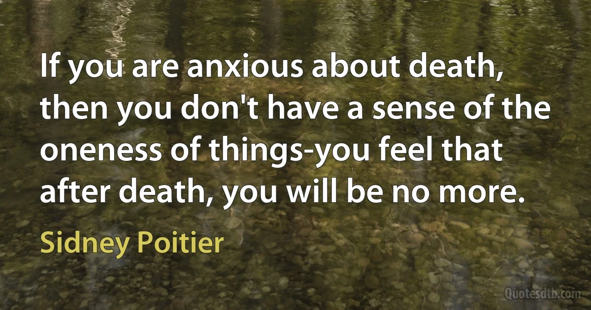 If you are anxious about death, then you don't have a sense of the oneness of things-you feel that after death, you will be no more. (Sidney Poitier)