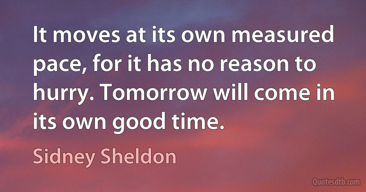 It moves at its own measured pace, for it has no reason to hurry. Tomorrow will come in its own good time. (Sidney Sheldon)