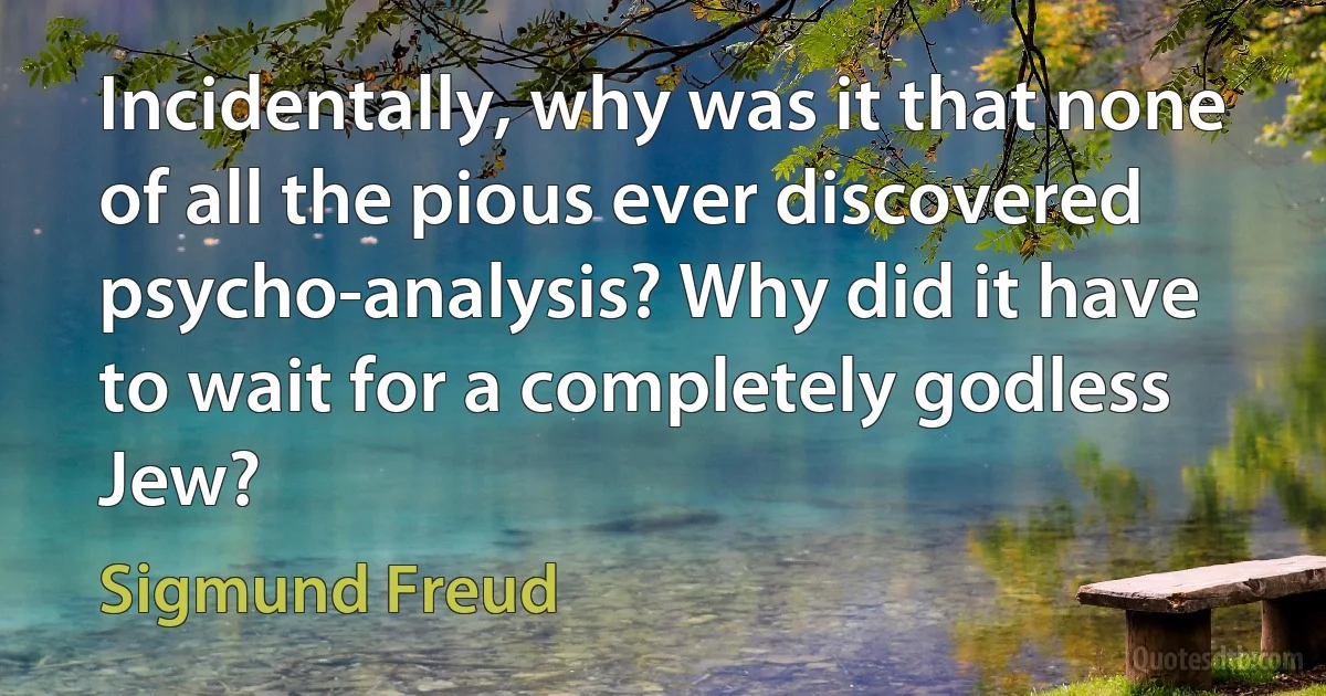 Incidentally, why was it that none of all the pious ever discovered psycho-analysis? Why did it have to wait for a completely godless Jew? (Sigmund Freud)