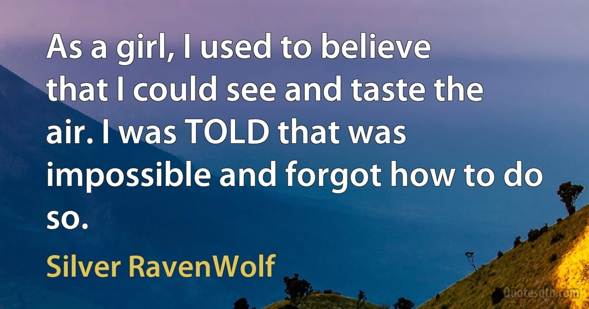 As a girl, I used to believe that I could see and taste the air. I was TOLD that was impossible and forgot how to do so. (Silver RavenWolf)