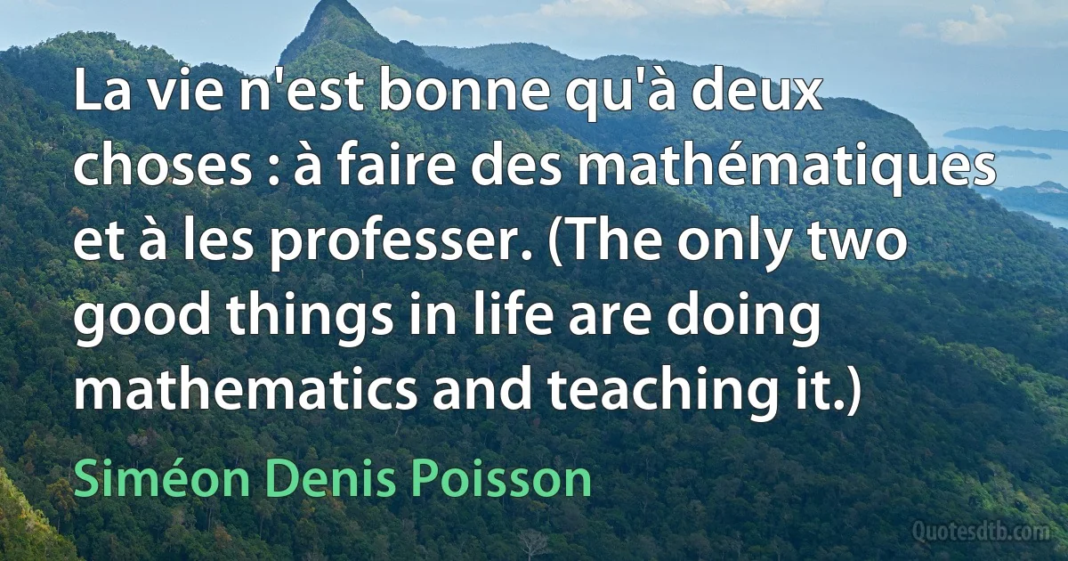 La vie n'est bonne qu'à deux choses : à faire des mathématiques et à les professer. (The only two good things in life are doing mathematics and teaching it.) (Siméon Denis Poisson)