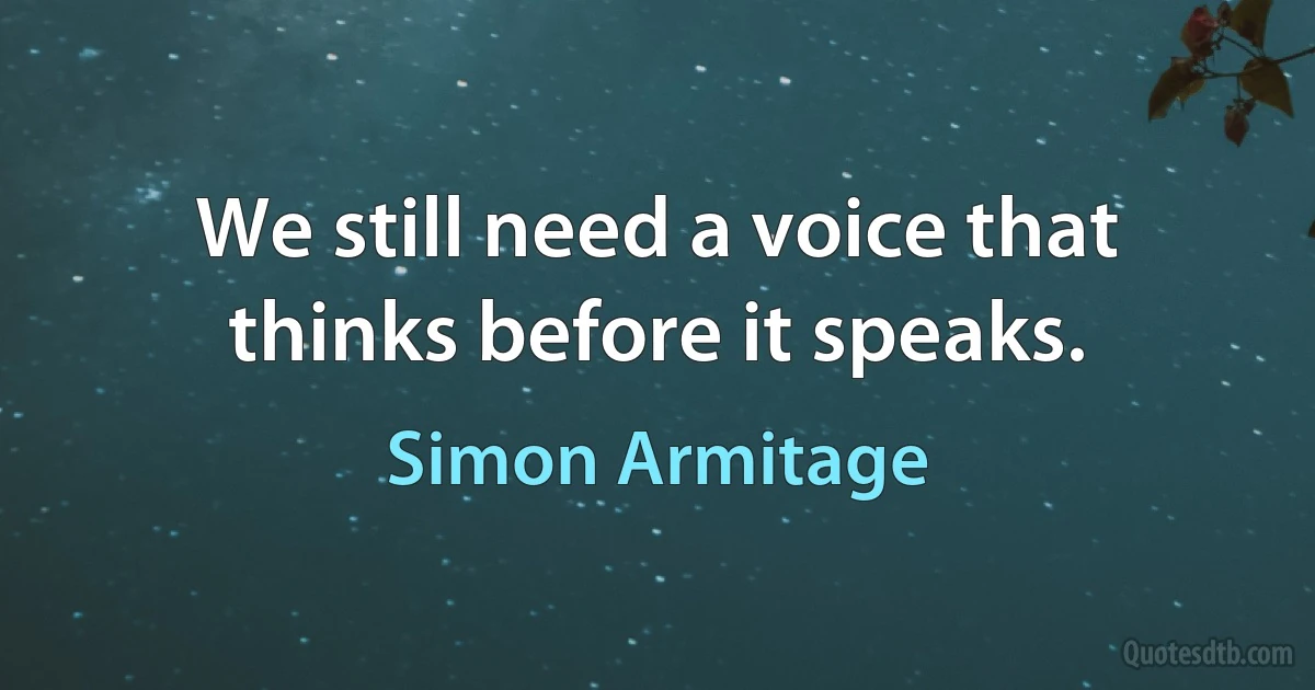 We still need a voice that thinks before it speaks. (Simon Armitage)