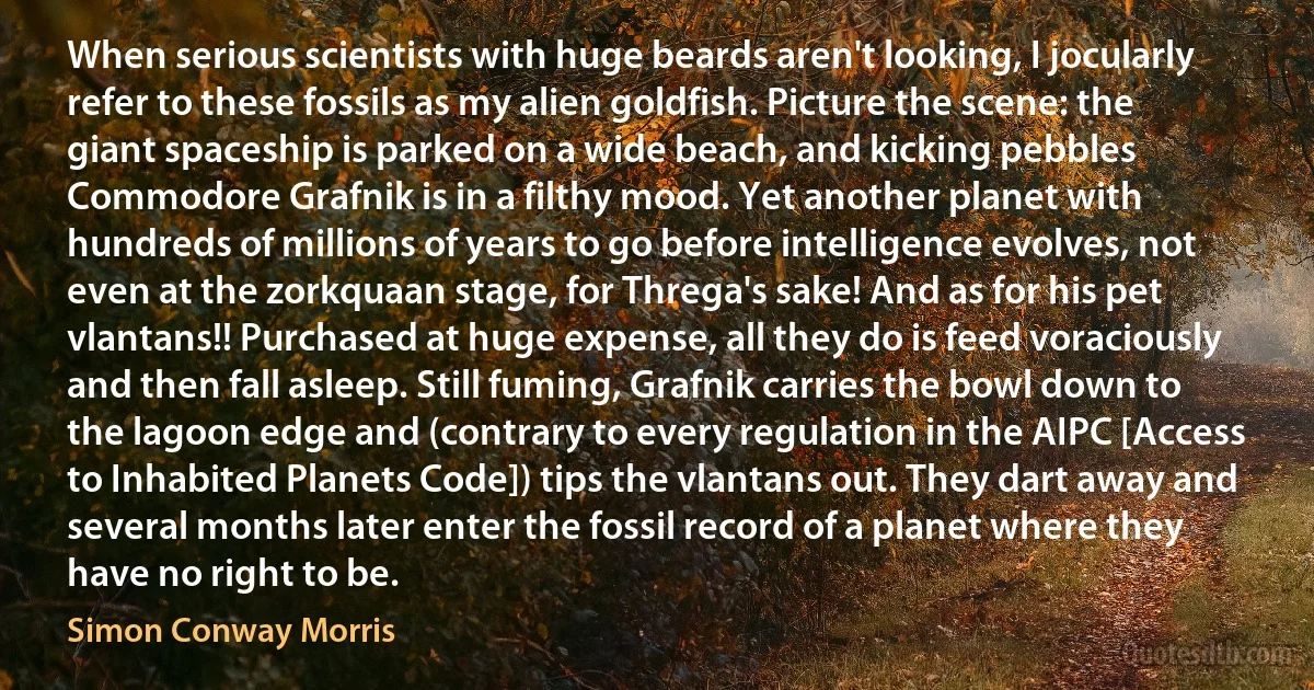 When serious scientists with huge beards aren't looking, I jocularly refer to these fossils as my alien goldfish. Picture the scene: the giant spaceship is parked on a wide beach, and kicking pebbles Commodore Grafnik is in a filthy mood. Yet another planet with hundreds of millions of years to go before intelligence evolves, not even at the zorkquaan stage, for Threga's sake! And as for his pet vlantans!! Purchased at huge expense, all they do is feed voraciously and then fall asleep. Still fuming, Grafnik carries the bowl down to the lagoon edge and (contrary to every regulation in the AIPC [Access to Inhabited Planets Code]) tips the vlantans out. They dart away and several months later enter the fossil record of a planet where they have no right to be. (Simon Conway Morris)