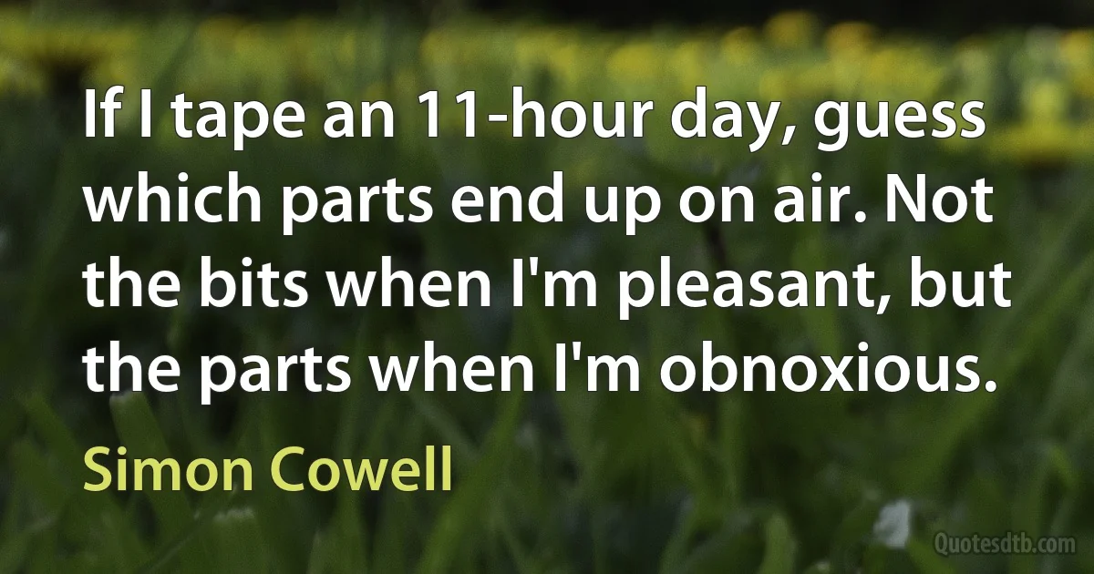 If I tape an 11-hour day, guess which parts end up on air. Not the bits when I'm pleasant, but the parts when I'm obnoxious. (Simon Cowell)