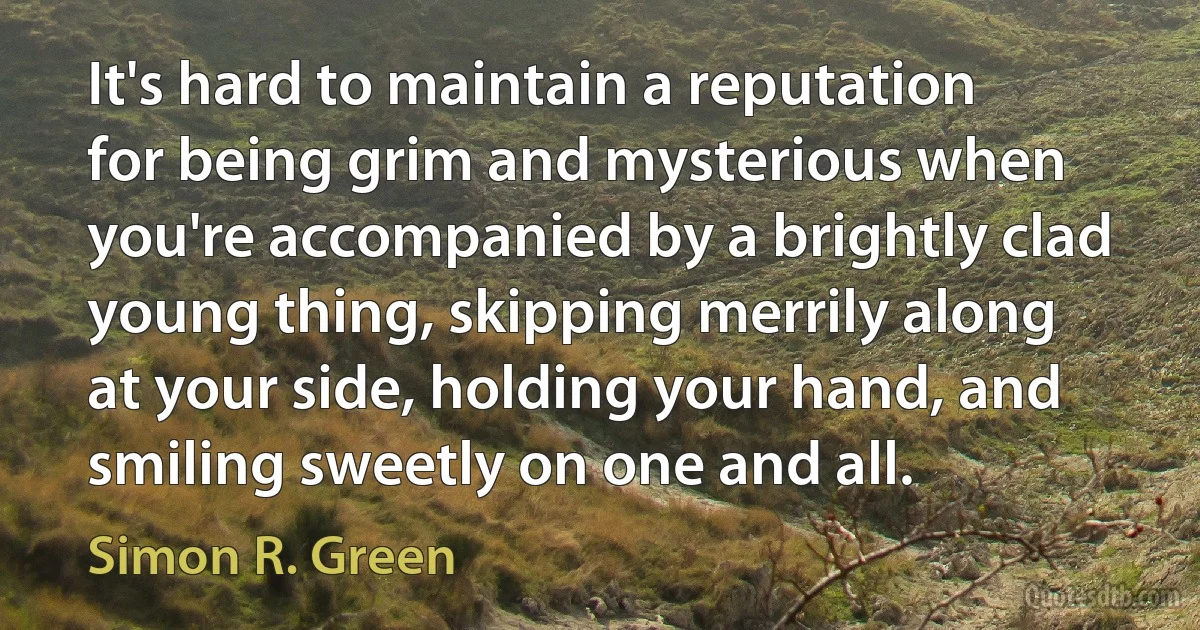 It's hard to maintain a reputation for being grim and mysterious when you're accompanied by a brightly clad young thing, skipping merrily along at your side, holding your hand, and smiling sweetly on one and all. (Simon R. Green)