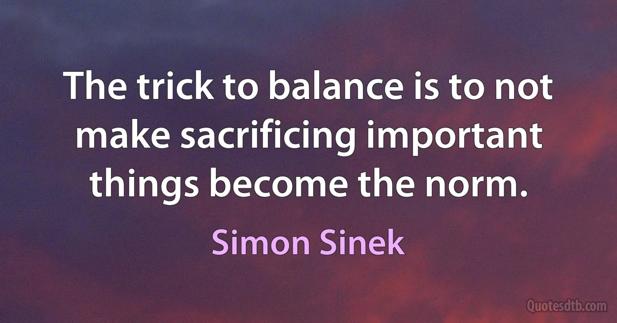 The trick to balance is to not make sacrificing important things become the norm. (Simon Sinek)