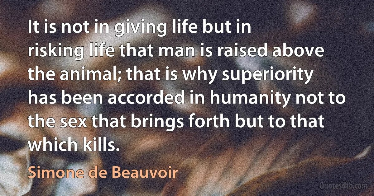 It is not in giving life but in risking life that man is raised above the animal; that is why superiority has been accorded in humanity not to the sex that brings forth but to that which kills. (Simone de Beauvoir)