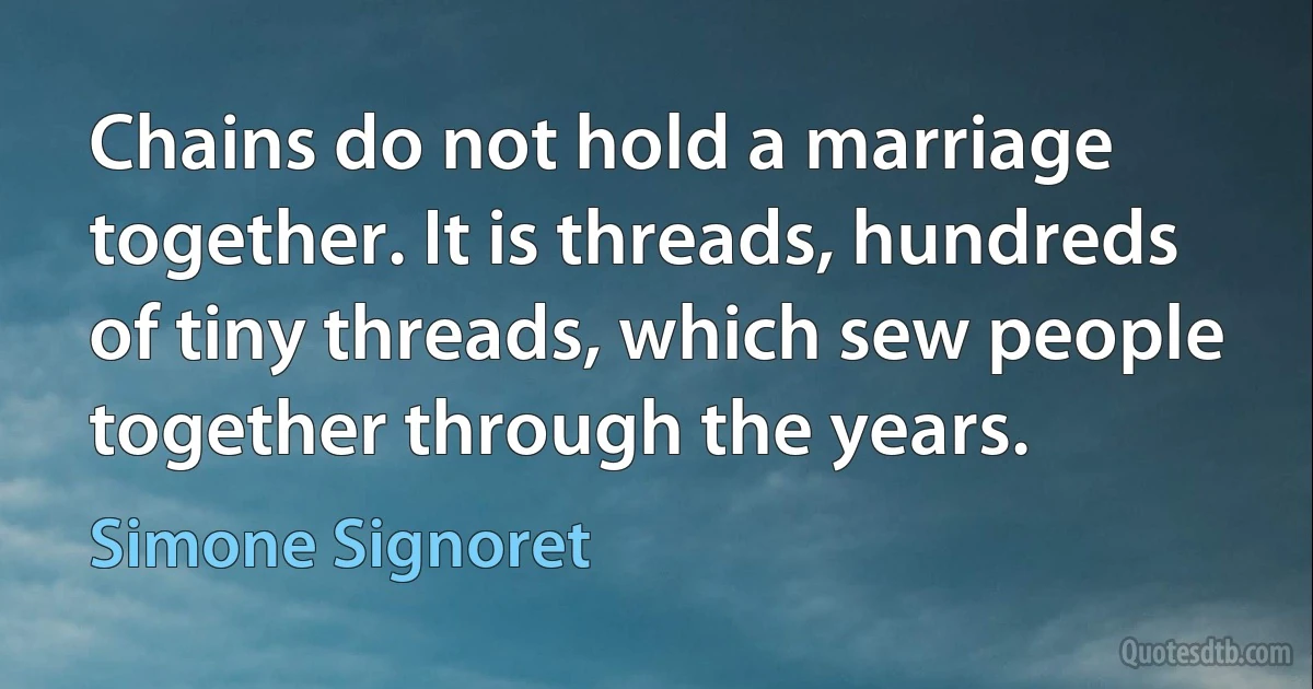 Chains do not hold a marriage together. It is threads, hundreds of tiny threads, which sew people together through the years. (Simone Signoret)