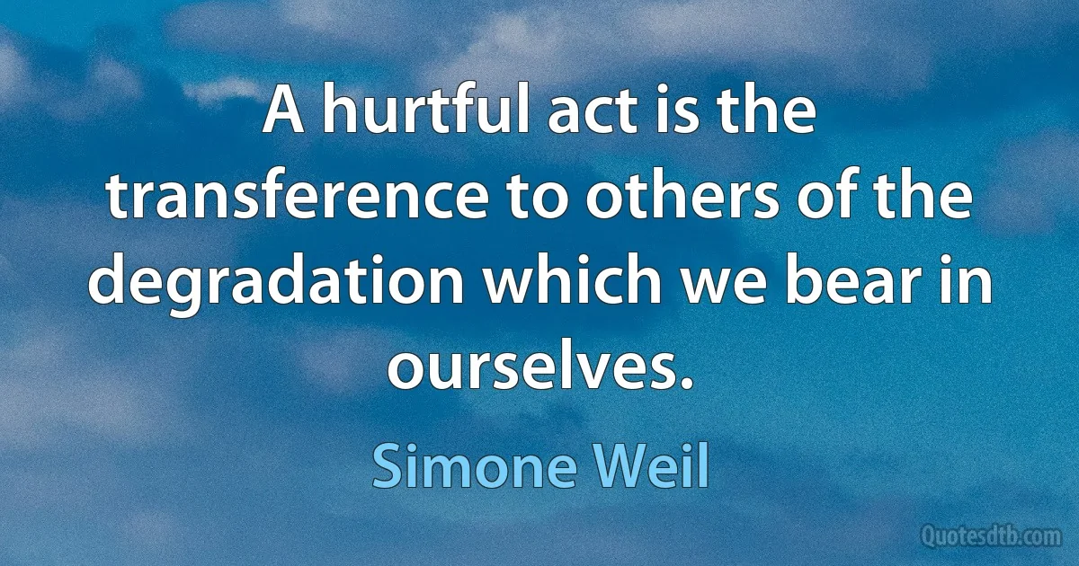 A hurtful act is the transference to others of the degradation which we bear in ourselves. (Simone Weil)