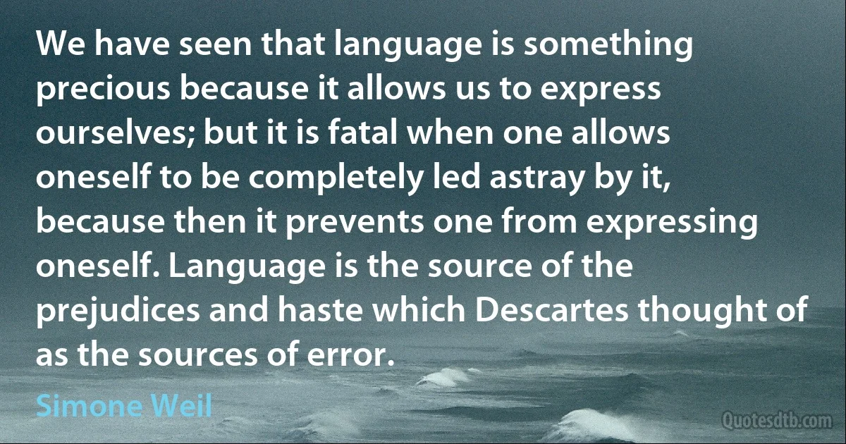 We have seen that language is something precious because it allows us to express ourselves; but it is fatal when one allows oneself to be completely led astray by it, because then it prevents one from expressing oneself. Language is the source of the prejudices and haste which Descartes thought of as the sources of error. (Simone Weil)