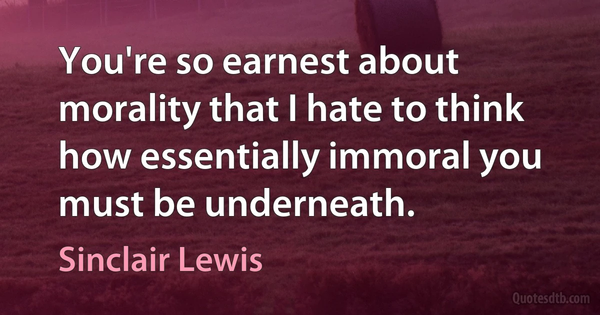 You're so earnest about morality that I hate to think how essentially immoral you must be underneath. (Sinclair Lewis)