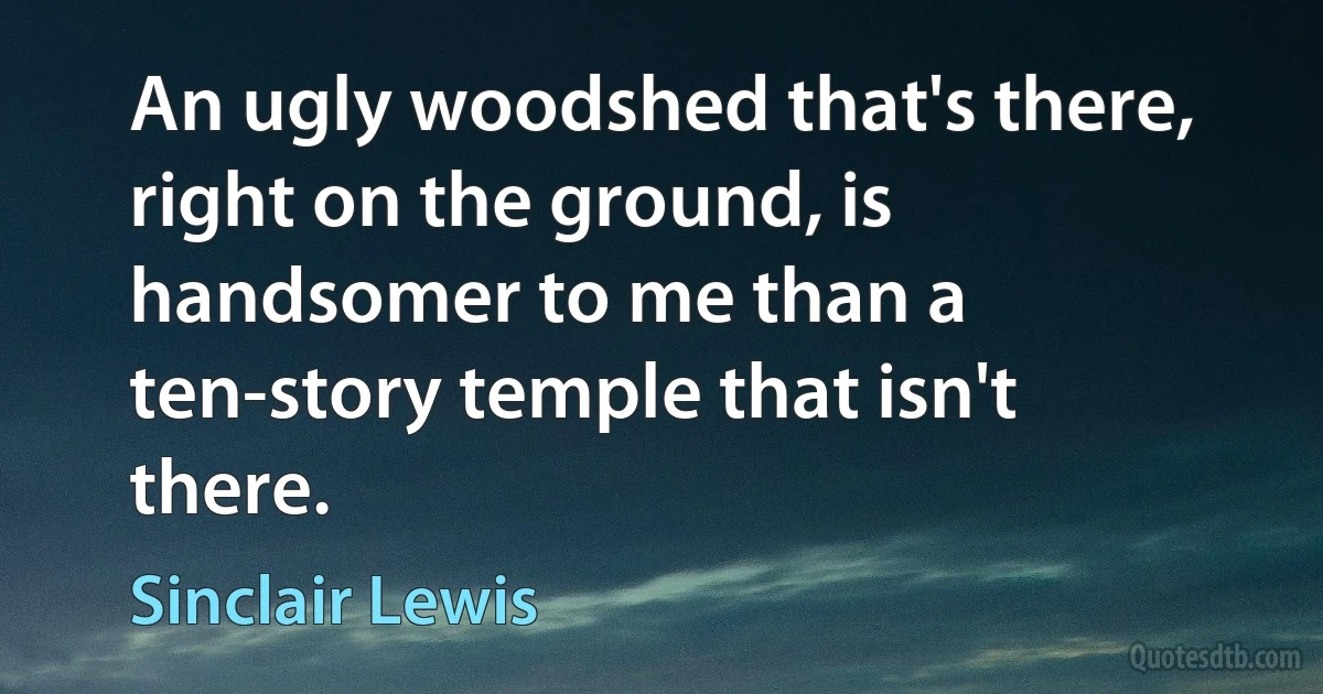 An ugly woodshed that's there, right on the ground, is handsomer to me than a ten-story temple that isn't there. (Sinclair Lewis)