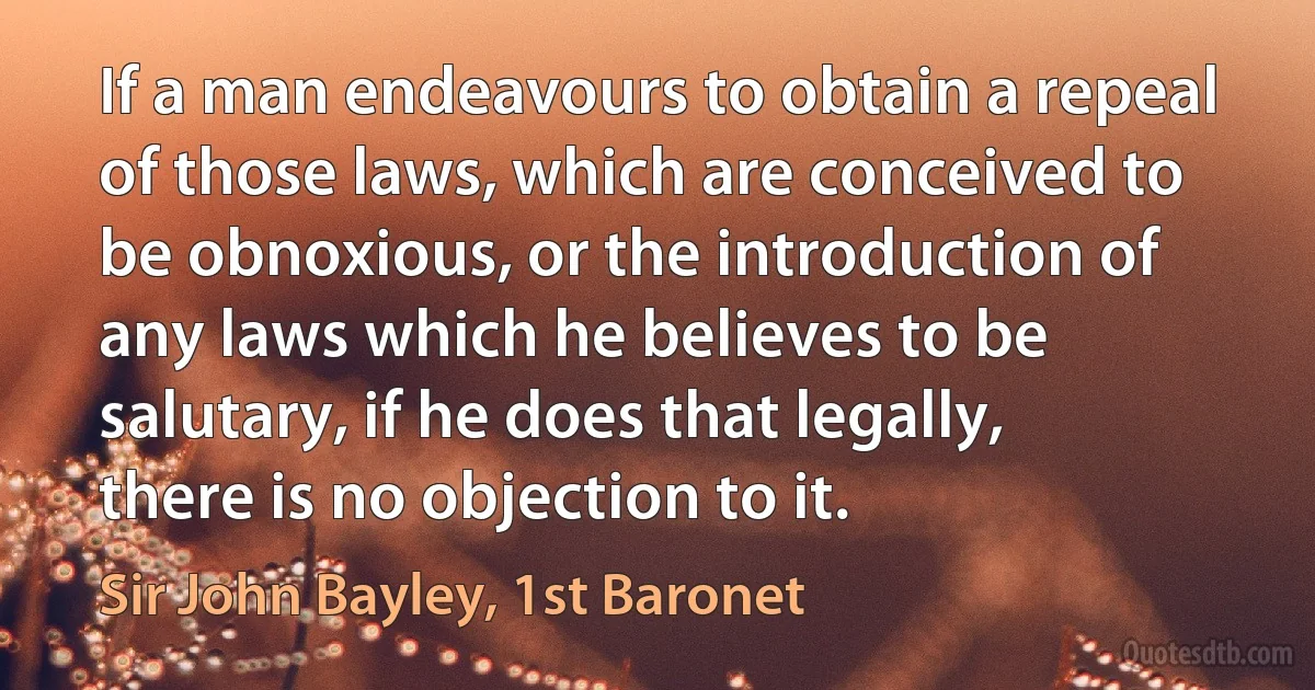 If a man endeavours to obtain a repeal of those laws, which are conceived to be obnoxious, or the introduction of any laws which he believes to be salutary, if he does that legally, there is no objection to it. (Sir John Bayley, 1st Baronet)