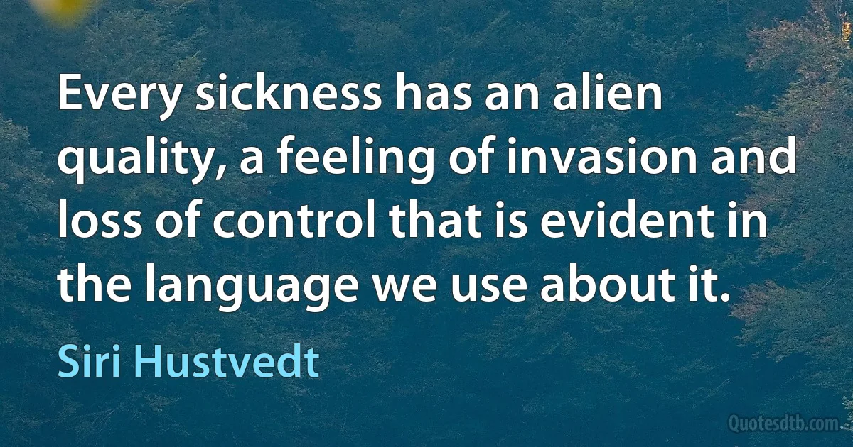 Every sickness has an alien quality, a feeling of invasion and loss of control that is evident in the language we use about it. (Siri Hustvedt)