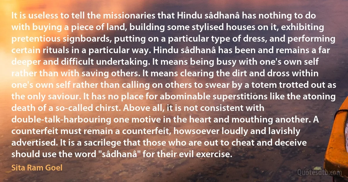 It is useless to tell the missionaries that Hindu sâdhanâ has nothing to do with buying a piece of land, building some stylised houses on it, exhibiting pretentious signboards, putting on a particular type of dress, and performing certain rituals in a particular way. Hindu sâdhanâ has been and remains a far deeper and difficult undertaking. It means being busy with one's own self rather than with saving others. It means clearing the dirt and dross within one's own self rather than calling on others to swear by a totem trotted out as the only saviour. It has no place for abominable superstitions like the atoning death of a so-called chirst. Above all, it is not consistent with double-talk-harbouring one motive in the heart and mouthing another. A counterfeit must remain a counterfeit, howsoever loudly and lavishly advertised. It is a sacrilege that those who are out to cheat and deceive should use the word "sâdhanâ" for their evil exercise. (Sita Ram Goel)