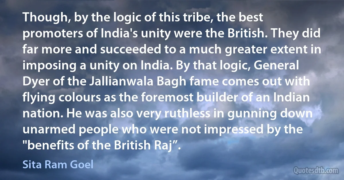 Though, by the logic of this tribe, the best promoters of India's unity were the British. They did far more and succeeded to a much greater extent in imposing a unity on India. By that logic, General Dyer of the Jallianwala Bagh fame comes out with flying colours as the foremost builder of an Indian nation. He was also very ruthless in gunning down unarmed people who were not impressed by the "benefits of the British Raj”. (Sita Ram Goel)