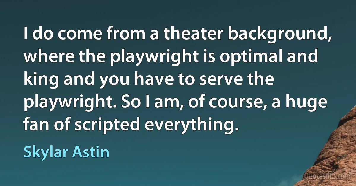 I do come from a theater background, where the playwright is optimal and king and you have to serve the playwright. So I am, of course, a huge fan of scripted everything. (Skylar Astin)